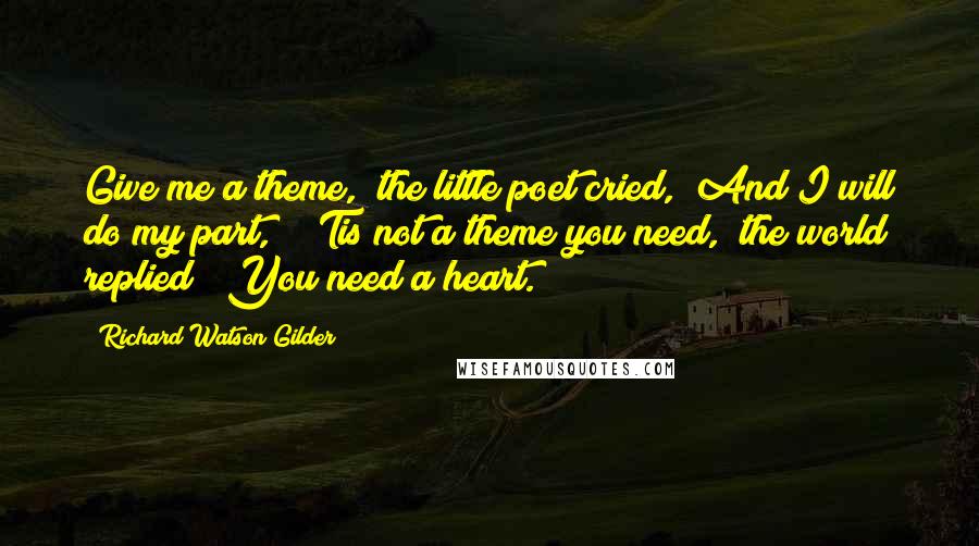 Richard Watson Gilder Quotes: Give me a theme," the little poet cried, "And I will do my part," "'Tis not a theme you need," the world replied; "You need a heart.