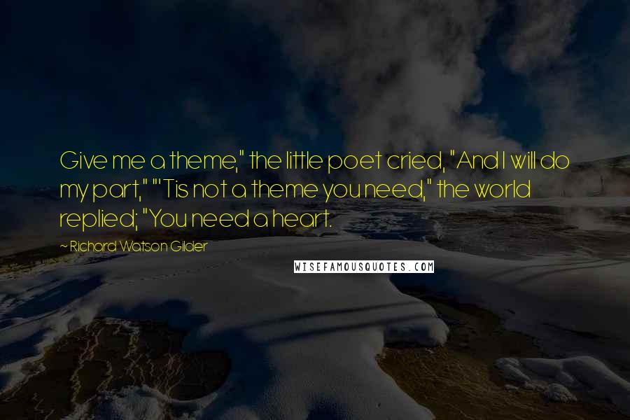 Richard Watson Gilder Quotes: Give me a theme," the little poet cried, "And I will do my part," "'Tis not a theme you need," the world replied; "You need a heart.