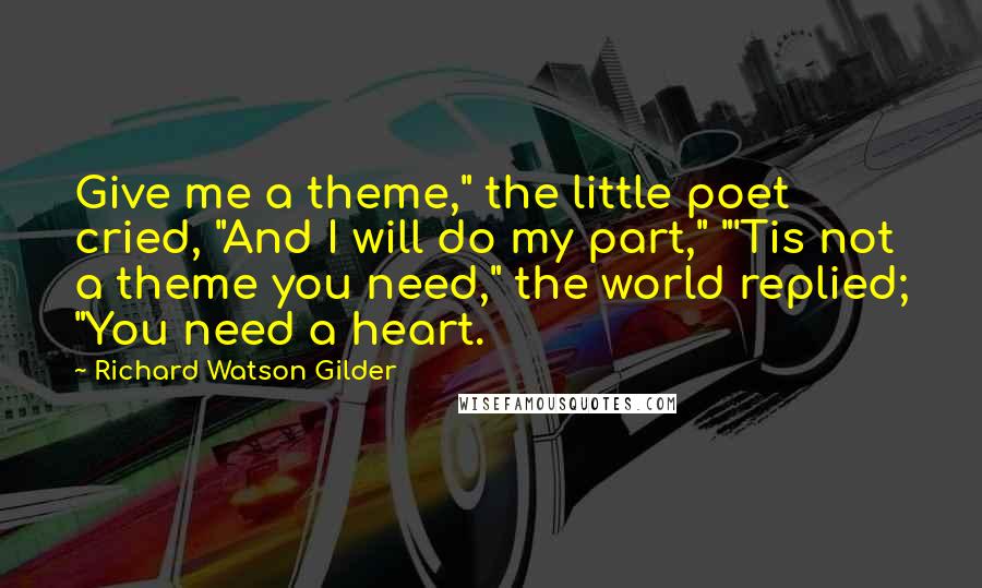 Richard Watson Gilder Quotes: Give me a theme," the little poet cried, "And I will do my part," "'Tis not a theme you need," the world replied; "You need a heart.