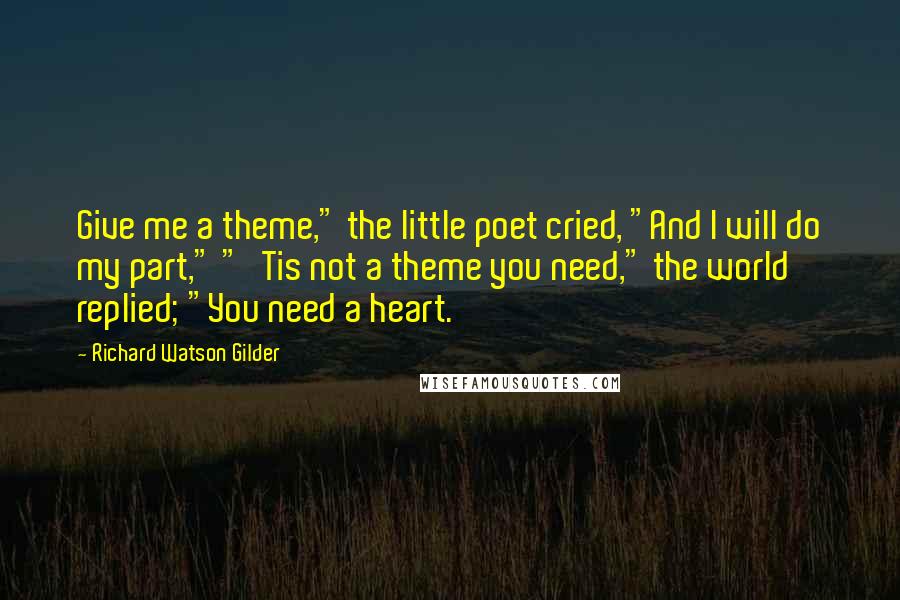 Richard Watson Gilder Quotes: Give me a theme," the little poet cried, "And I will do my part," "'Tis not a theme you need," the world replied; "You need a heart.