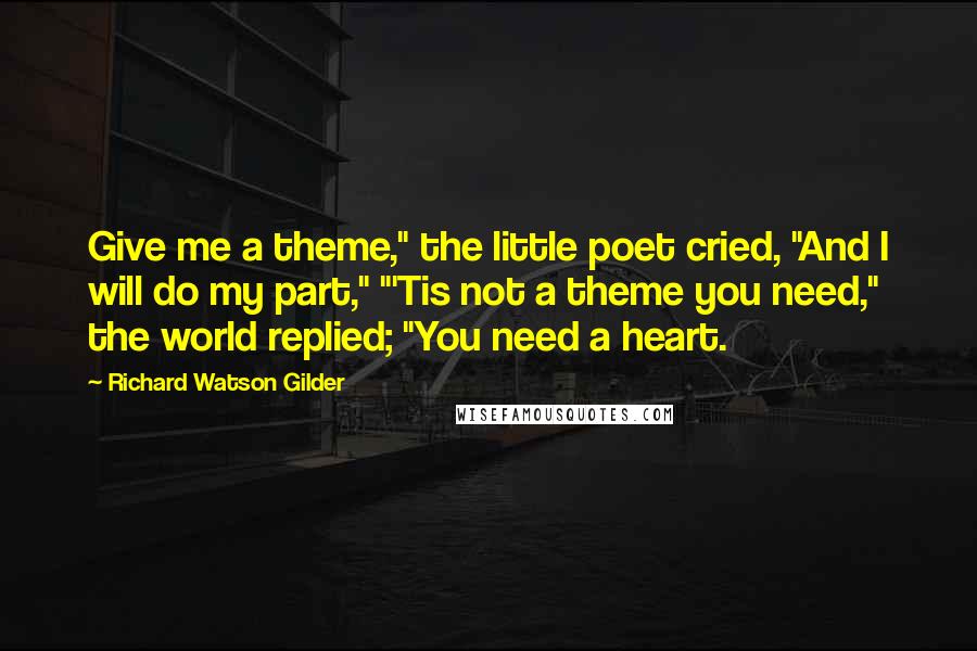 Richard Watson Gilder Quotes: Give me a theme," the little poet cried, "And I will do my part," "'Tis not a theme you need," the world replied; "You need a heart.