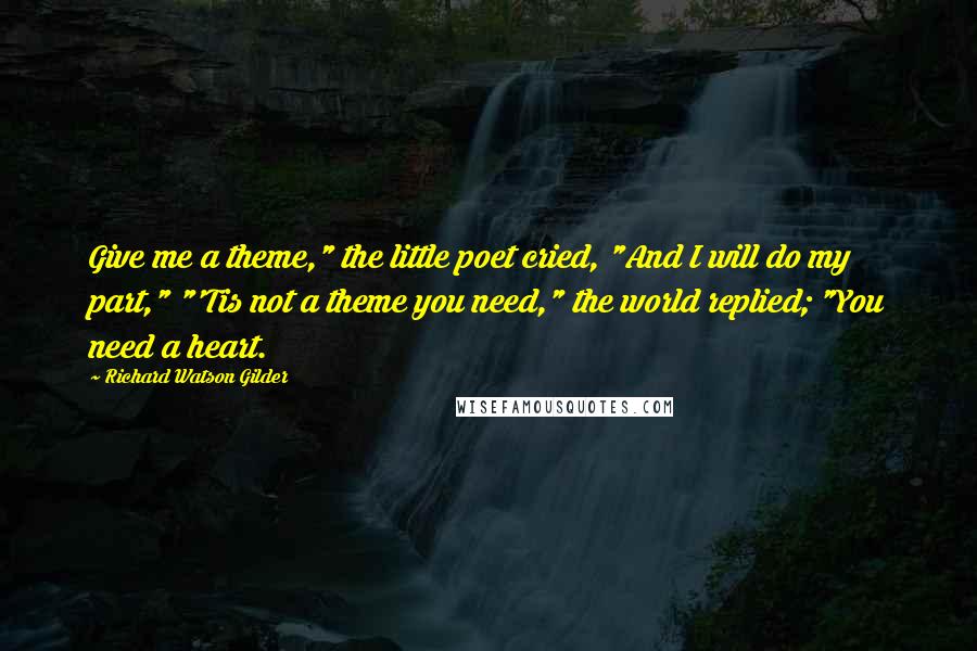 Richard Watson Gilder Quotes: Give me a theme," the little poet cried, "And I will do my part," "'Tis not a theme you need," the world replied; "You need a heart.