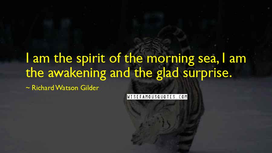 Richard Watson Gilder Quotes: I am the spirit of the morning sea, I am the awakening and the glad surprise.