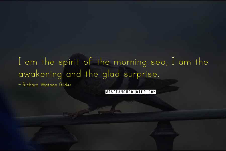 Richard Watson Gilder Quotes: I am the spirit of the morning sea, I am the awakening and the glad surprise.