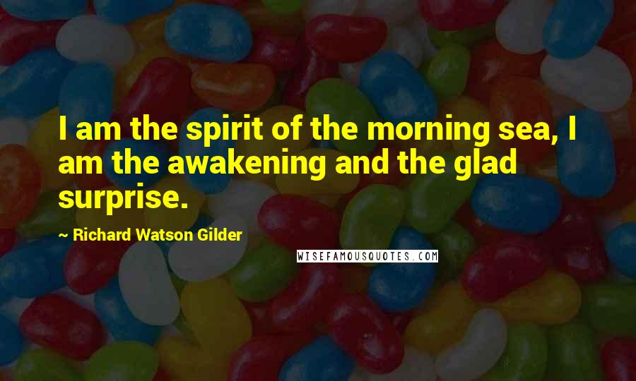 Richard Watson Gilder Quotes: I am the spirit of the morning sea, I am the awakening and the glad surprise.