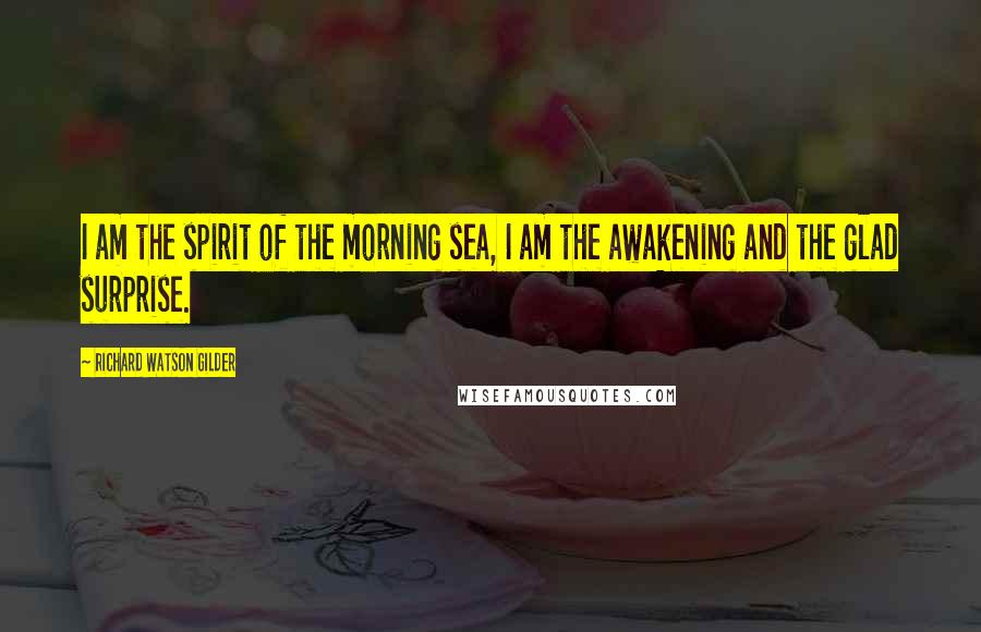 Richard Watson Gilder Quotes: I am the spirit of the morning sea, I am the awakening and the glad surprise.