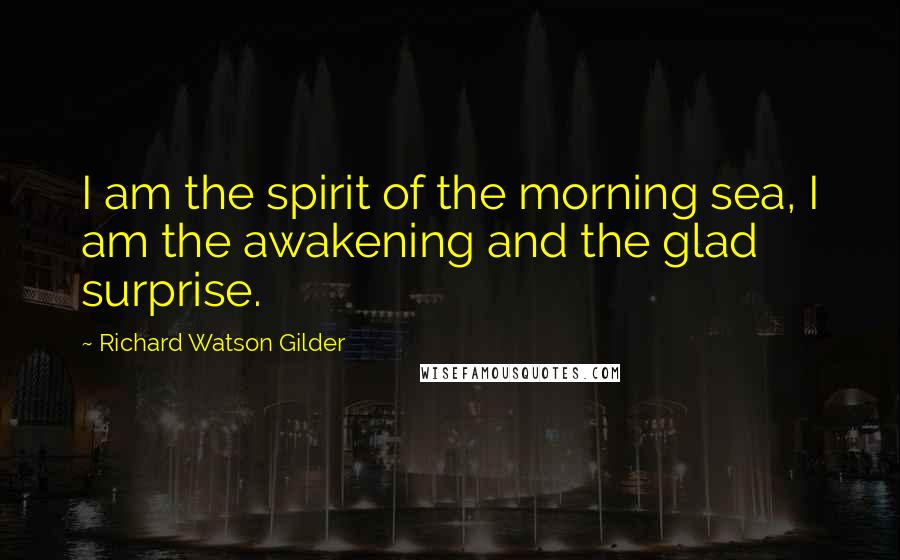 Richard Watson Gilder Quotes: I am the spirit of the morning sea, I am the awakening and the glad surprise.