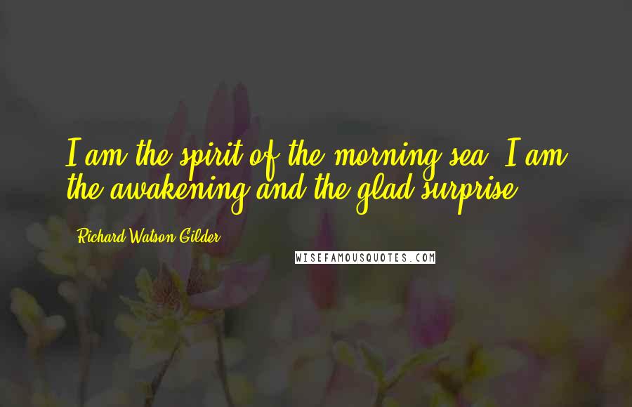 Richard Watson Gilder Quotes: I am the spirit of the morning sea, I am the awakening and the glad surprise.