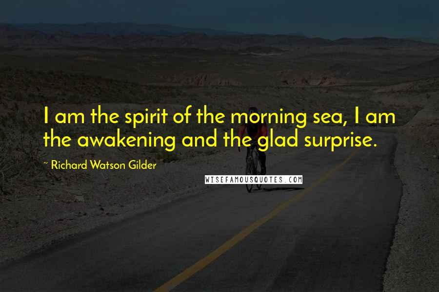 Richard Watson Gilder Quotes: I am the spirit of the morning sea, I am the awakening and the glad surprise.