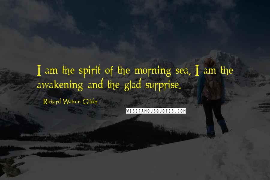 Richard Watson Gilder Quotes: I am the spirit of the morning sea, I am the awakening and the glad surprise.