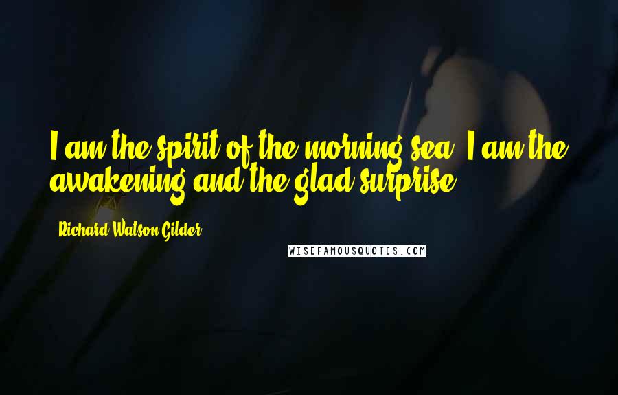 Richard Watson Gilder Quotes: I am the spirit of the morning sea, I am the awakening and the glad surprise.