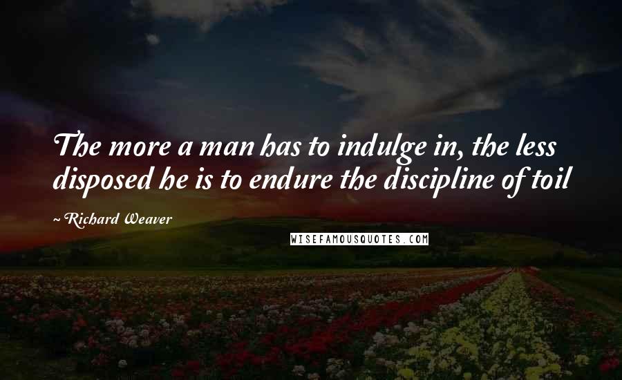 Richard Weaver Quotes: The more a man has to indulge in, the less disposed he is to endure the discipline of toil