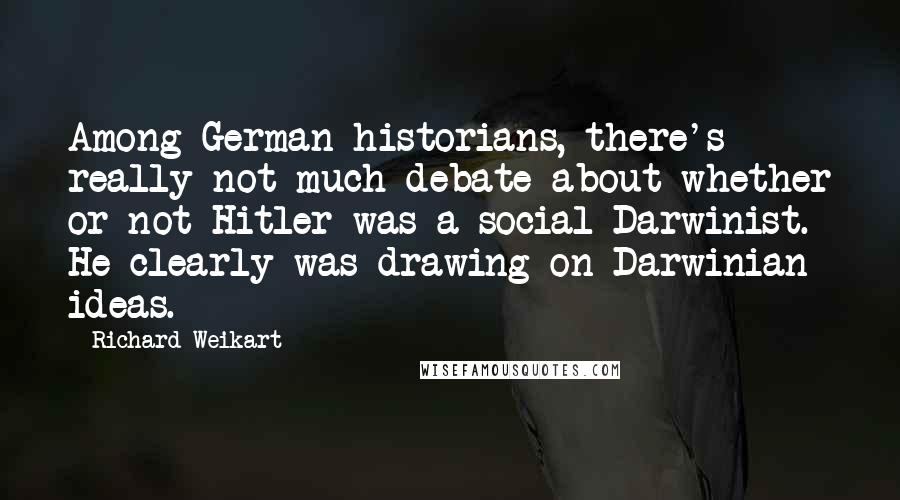 Richard Weikart Quotes: Among German historians, there's really not much debate about whether or not Hitler was a social Darwinist. He clearly was drawing on Darwinian ideas.