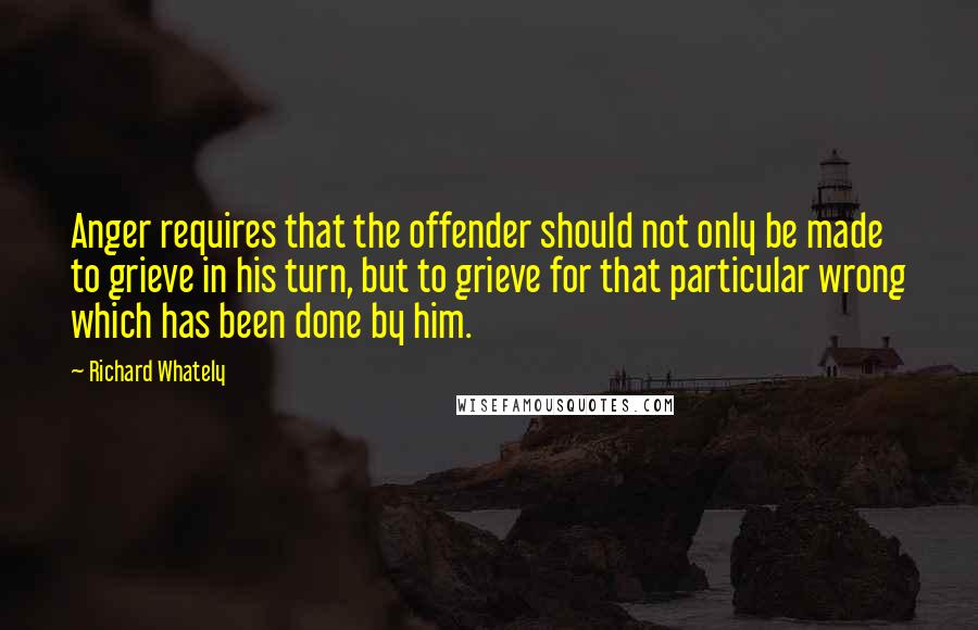 Richard Whately Quotes: Anger requires that the offender should not only be made to grieve in his turn, but to grieve for that particular wrong which has been done by him.