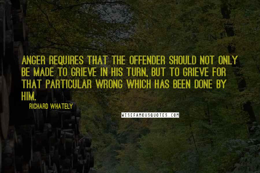 Richard Whately Quotes: Anger requires that the offender should not only be made to grieve in his turn, but to grieve for that particular wrong which has been done by him.