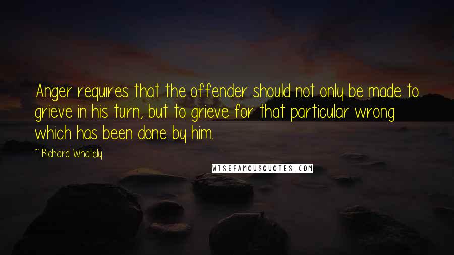 Richard Whately Quotes: Anger requires that the offender should not only be made to grieve in his turn, but to grieve for that particular wrong which has been done by him.