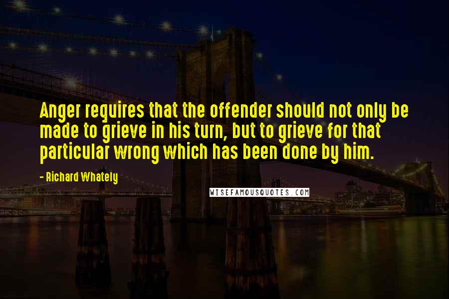 Richard Whately Quotes: Anger requires that the offender should not only be made to grieve in his turn, but to grieve for that particular wrong which has been done by him.