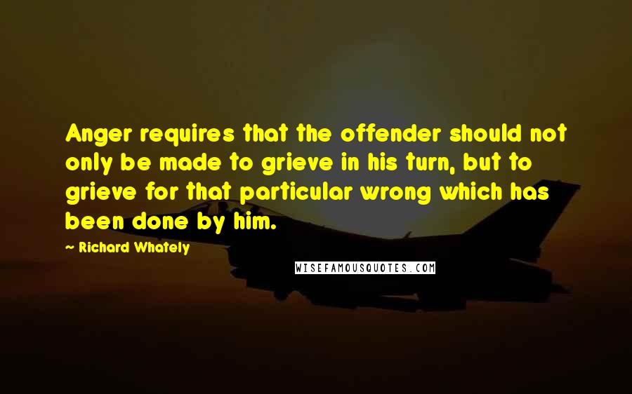 Richard Whately Quotes: Anger requires that the offender should not only be made to grieve in his turn, but to grieve for that particular wrong which has been done by him.