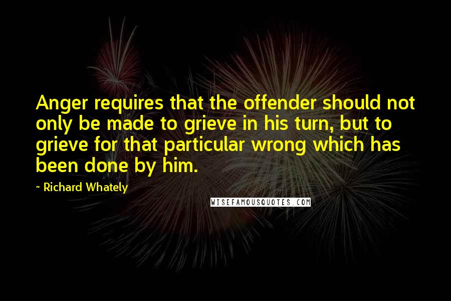 Richard Whately Quotes: Anger requires that the offender should not only be made to grieve in his turn, but to grieve for that particular wrong which has been done by him.