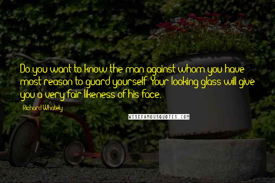 Richard Whately Quotes: Do you want to know the man against whom you have most reason to guard yourself? Your looking-glass will give you a very fair likeness of his face.