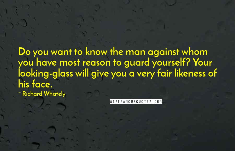 Richard Whately Quotes: Do you want to know the man against whom you have most reason to guard yourself? Your looking-glass will give you a very fair likeness of his face.