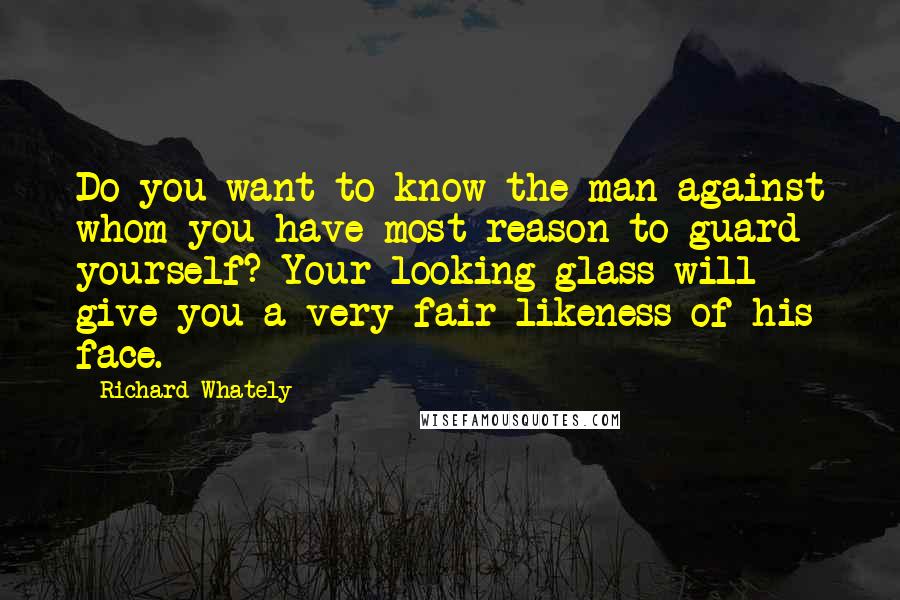 Richard Whately Quotes: Do you want to know the man against whom you have most reason to guard yourself? Your looking-glass will give you a very fair likeness of his face.