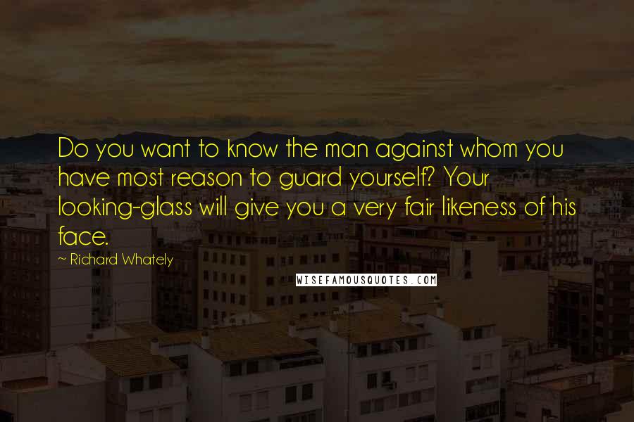 Richard Whately Quotes: Do you want to know the man against whom you have most reason to guard yourself? Your looking-glass will give you a very fair likeness of his face.