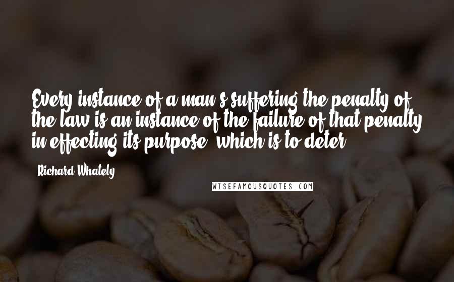 Richard Whately Quotes: Every instance of a man's suffering the penalty of the law is an instance of the failure of that penalty in effecting its purpose, which is to deter.