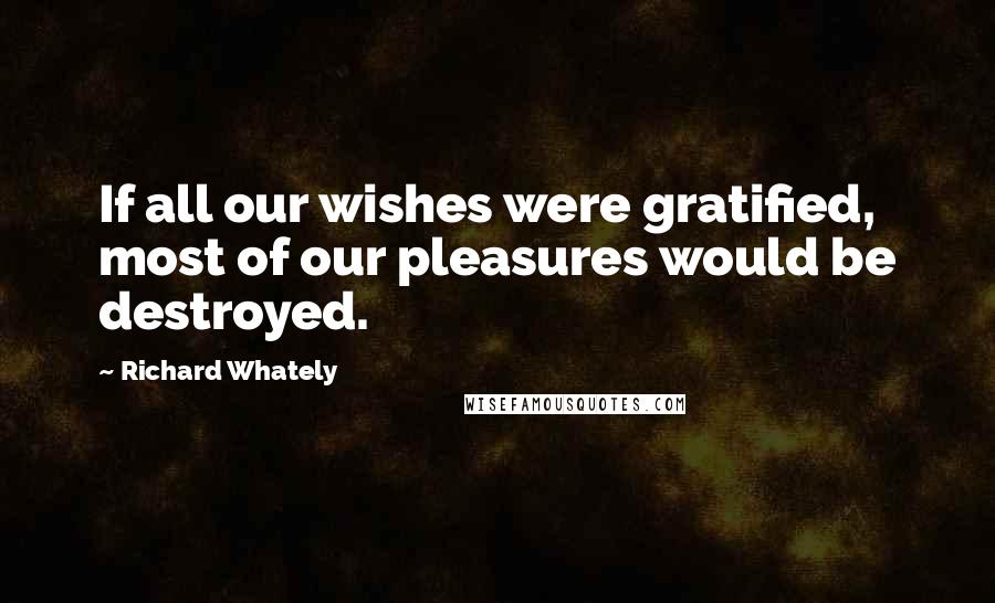 Richard Whately Quotes: If all our wishes were gratified, most of our pleasures would be destroyed.