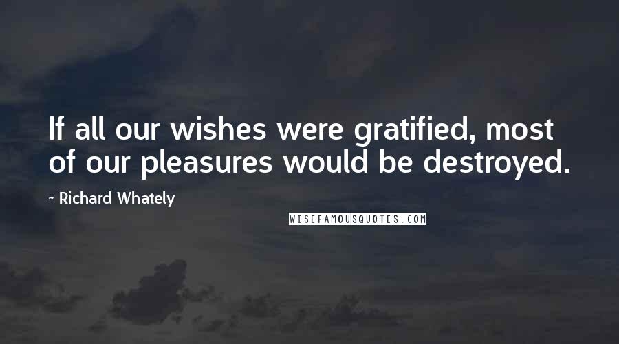 Richard Whately Quotes: If all our wishes were gratified, most of our pleasures would be destroyed.