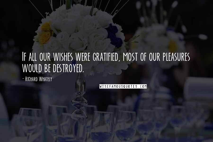 Richard Whately Quotes: If all our wishes were gratified, most of our pleasures would be destroyed.