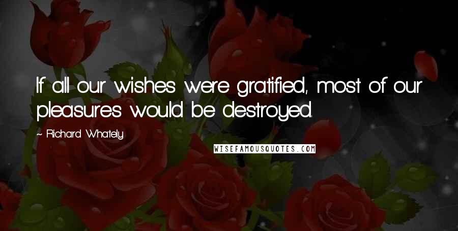 Richard Whately Quotes: If all our wishes were gratified, most of our pleasures would be destroyed.