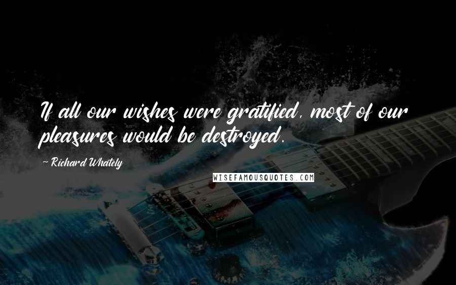 Richard Whately Quotes: If all our wishes were gratified, most of our pleasures would be destroyed.