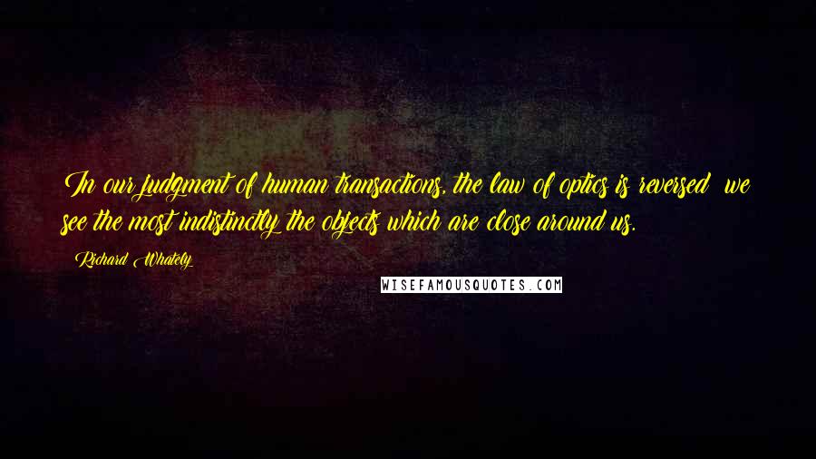 Richard Whately Quotes: In our judgment of human transactions, the law of optics is reversed; we see the most indistinctly the objects which are close around us.