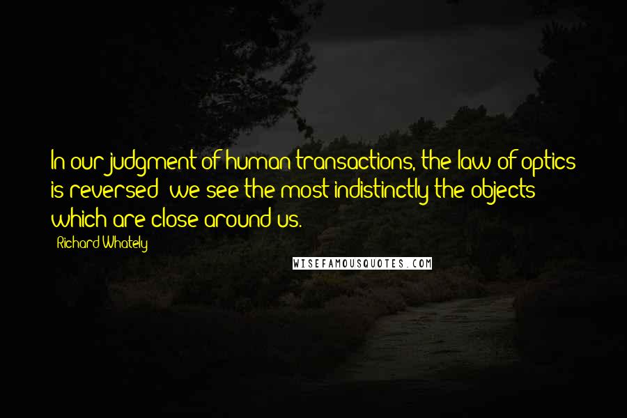Richard Whately Quotes: In our judgment of human transactions, the law of optics is reversed; we see the most indistinctly the objects which are close around us.