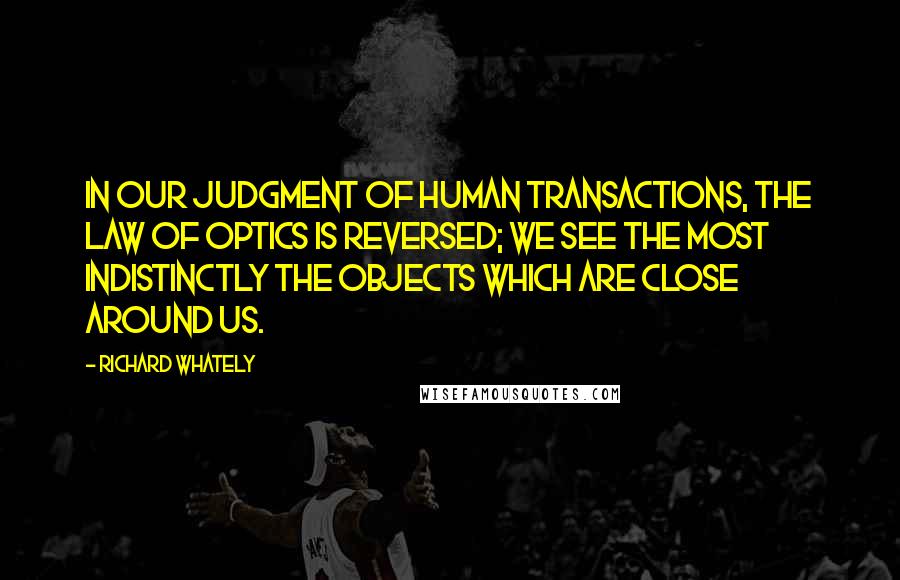 Richard Whately Quotes: In our judgment of human transactions, the law of optics is reversed; we see the most indistinctly the objects which are close around us.