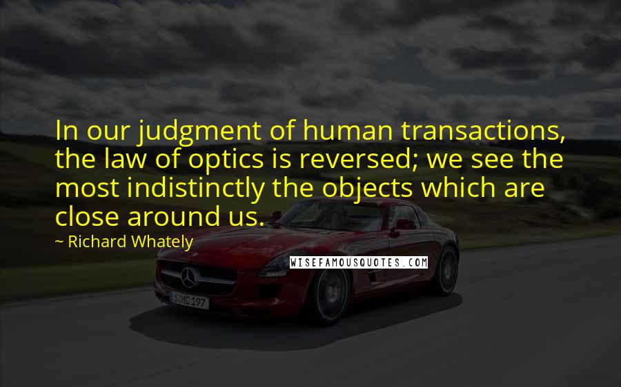 Richard Whately Quotes: In our judgment of human transactions, the law of optics is reversed; we see the most indistinctly the objects which are close around us.