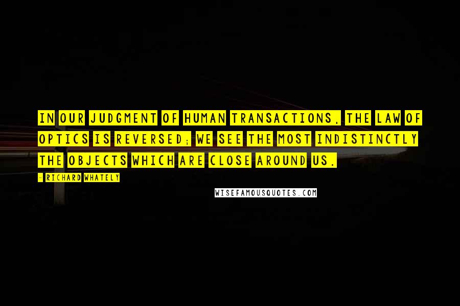 Richard Whately Quotes: In our judgment of human transactions, the law of optics is reversed; we see the most indistinctly the objects which are close around us.