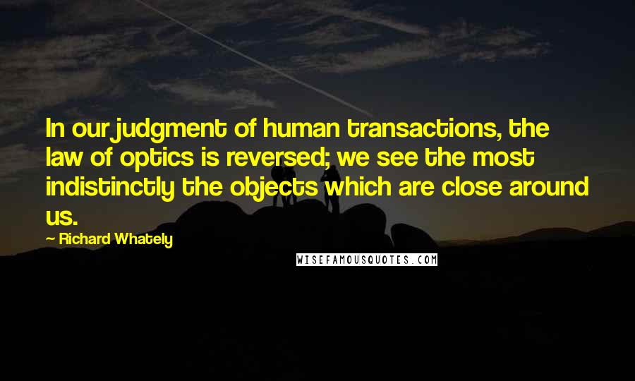 Richard Whately Quotes: In our judgment of human transactions, the law of optics is reversed; we see the most indistinctly the objects which are close around us.