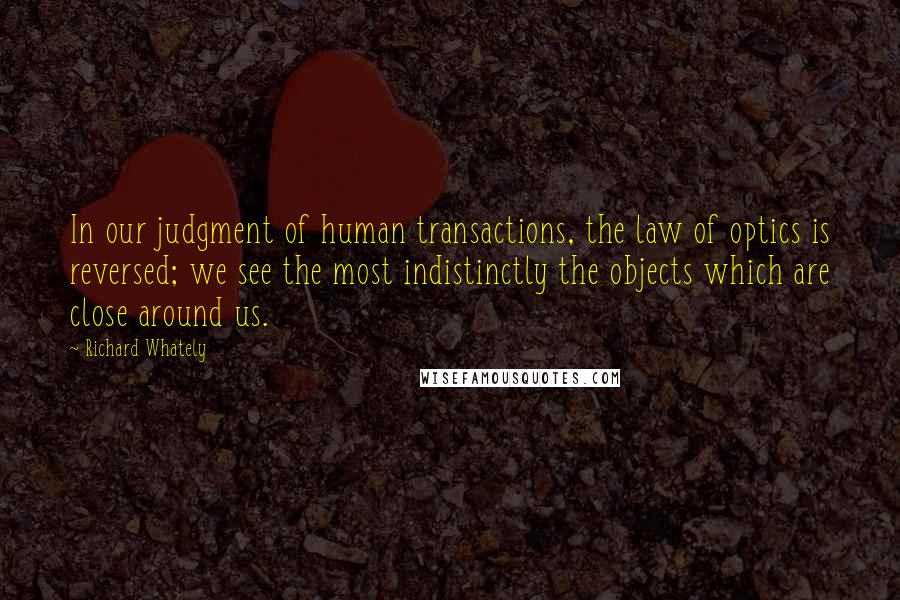 Richard Whately Quotes: In our judgment of human transactions, the law of optics is reversed; we see the most indistinctly the objects which are close around us.