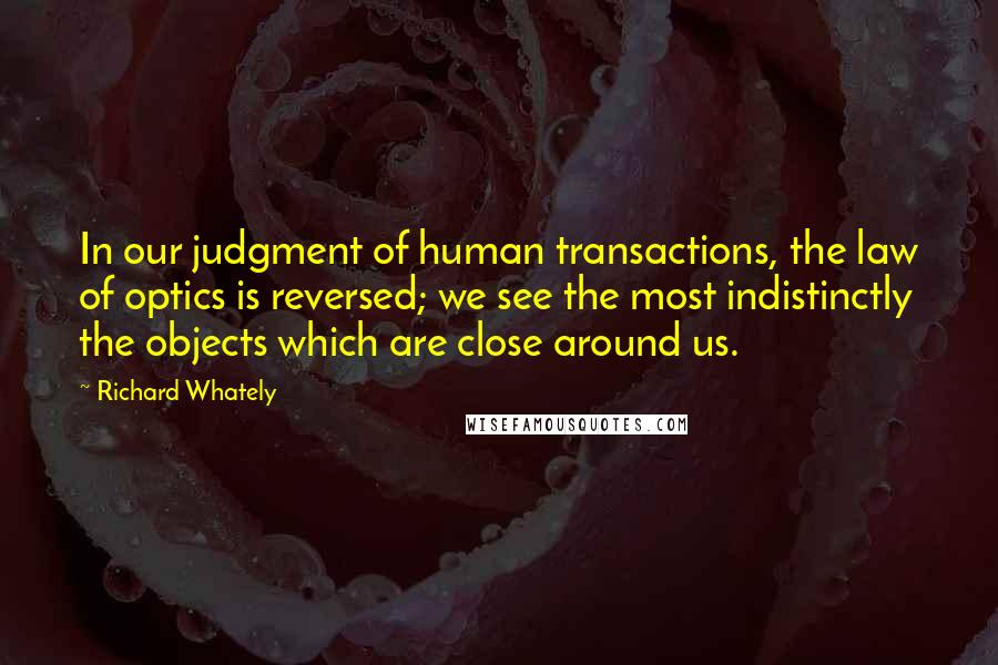 Richard Whately Quotes: In our judgment of human transactions, the law of optics is reversed; we see the most indistinctly the objects which are close around us.