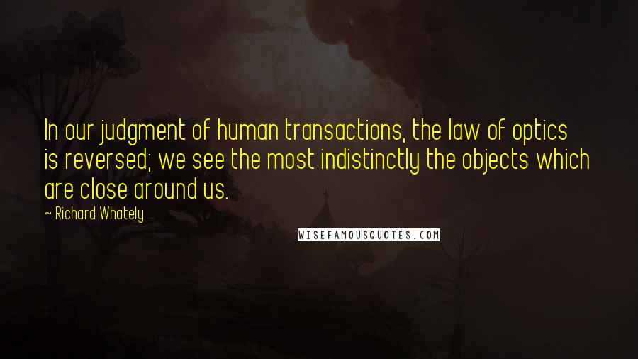 Richard Whately Quotes: In our judgment of human transactions, the law of optics is reversed; we see the most indistinctly the objects which are close around us.