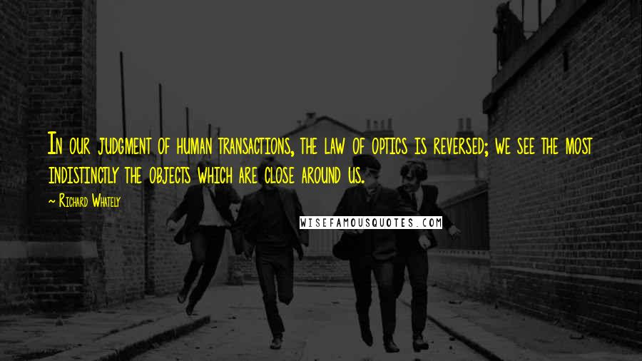 Richard Whately Quotes: In our judgment of human transactions, the law of optics is reversed; we see the most indistinctly the objects which are close around us.