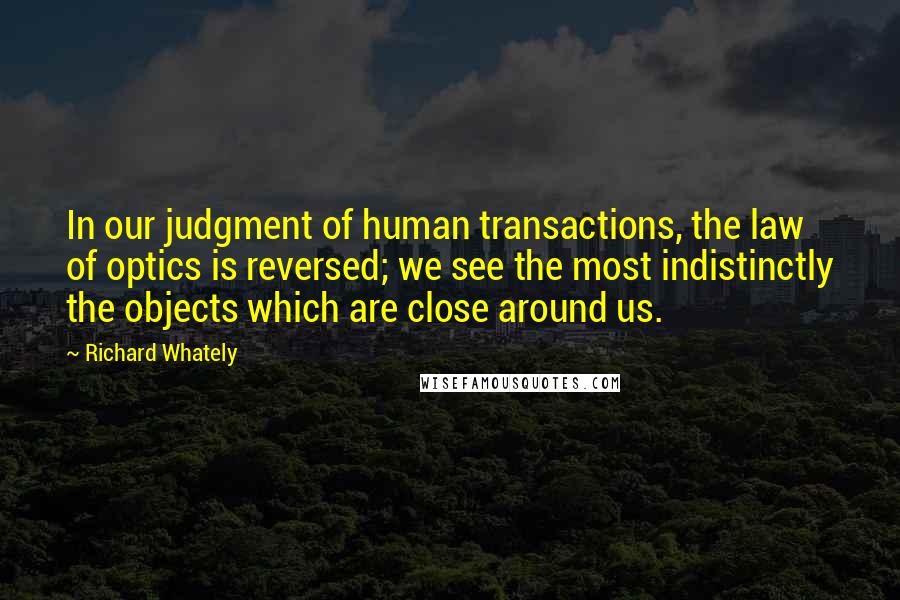 Richard Whately Quotes: In our judgment of human transactions, the law of optics is reversed; we see the most indistinctly the objects which are close around us.