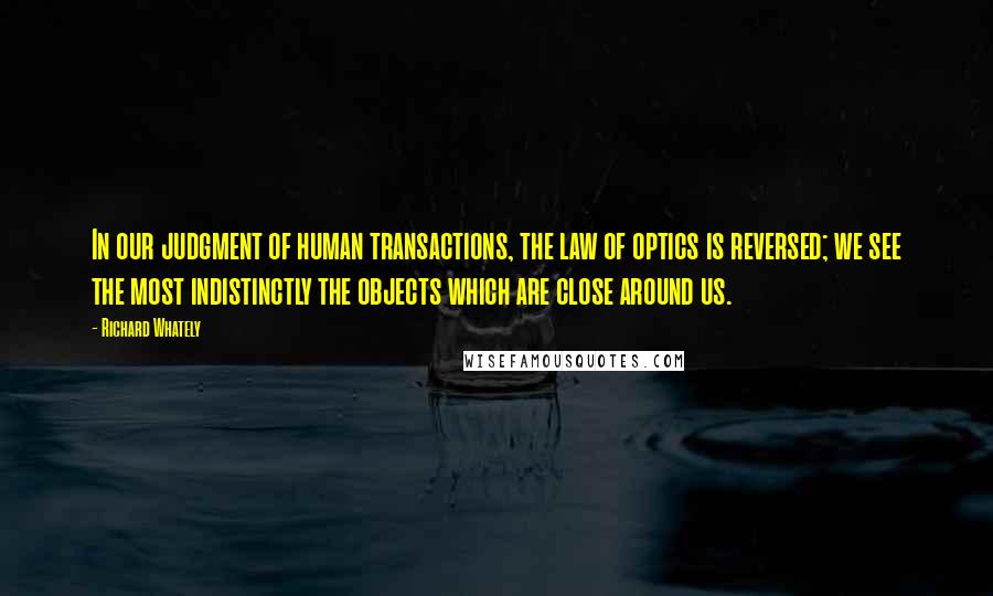 Richard Whately Quotes: In our judgment of human transactions, the law of optics is reversed; we see the most indistinctly the objects which are close around us.