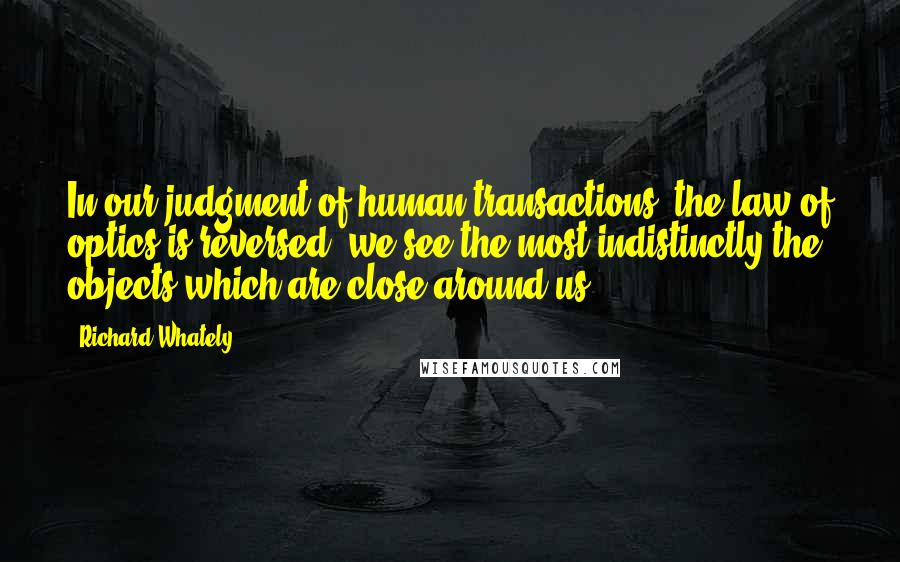 Richard Whately Quotes: In our judgment of human transactions, the law of optics is reversed; we see the most indistinctly the objects which are close around us.