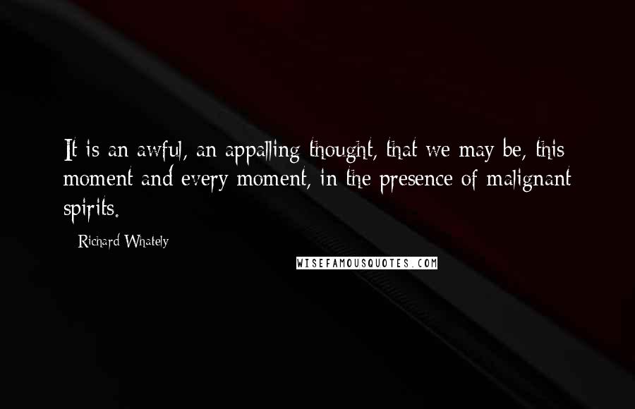 Richard Whately Quotes: It is an awful, an appalling thought, that we may be, this moment and every moment, in the presence of malignant spirits.