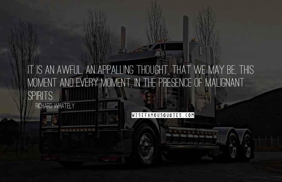 Richard Whately Quotes: It is an awful, an appalling thought, that we may be, this moment and every moment, in the presence of malignant spirits.