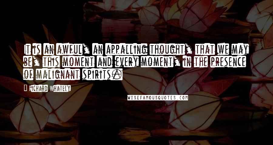 Richard Whately Quotes: It is an awful, an appalling thought, that we may be, this moment and every moment, in the presence of malignant spirits.