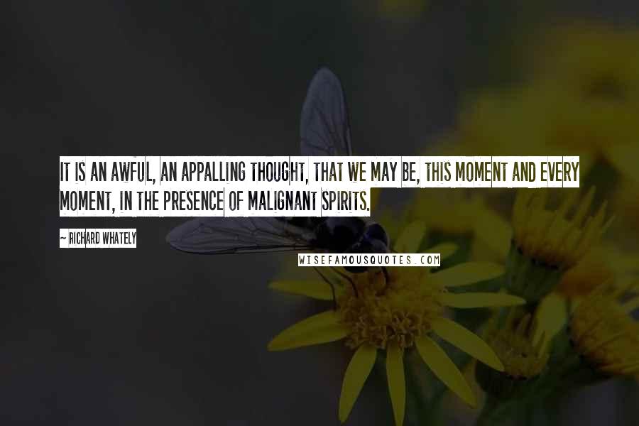 Richard Whately Quotes: It is an awful, an appalling thought, that we may be, this moment and every moment, in the presence of malignant spirits.